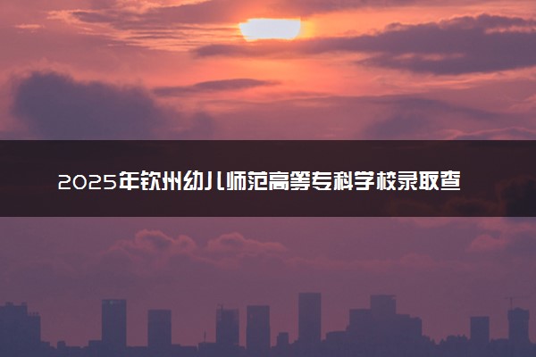 2025年钦州幼儿师范高等专科学校录取查询时间方式网址及奖学金设置 录取结果一般什么时候公布