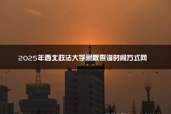 2025年西北政法大学录取查询时间方式网址及转专业条件要求 录取结果什么时候出来