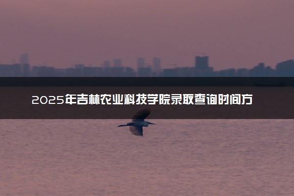 2025年吉林农业科技学院录取查询时间方式网址及转专业条件要求 录取结果什么时候出来