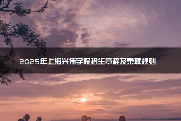 2025年上海兴伟学院招生章程及录取规则解读