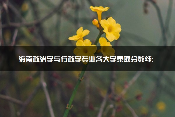 海南政治学与行政学专业各大学录取分数线：最低600分能上 开设院校及位次