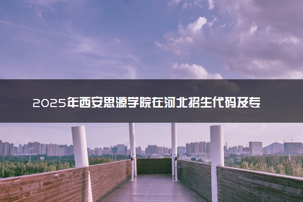 2025年西安思源学院在河北招生代码及专业代码 西安思源学院河北代码是多少？怎么查询？