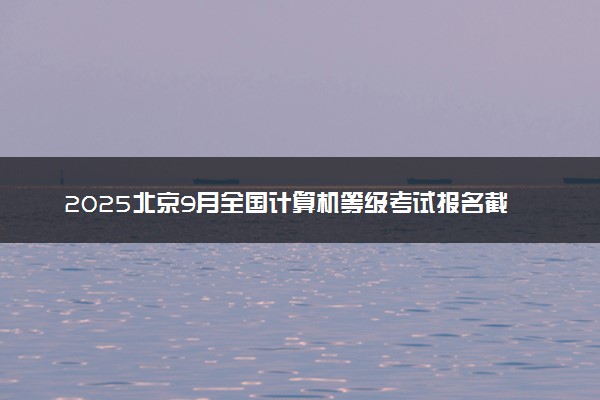 2025北京9月全国计算机等级考试报名截止时间 什么时候结束报名