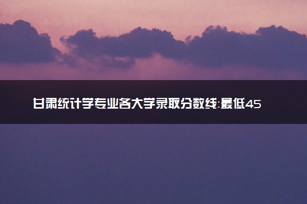 甘肃统计学专业各大学录取分数线：最低454分能上 开设院校及位次