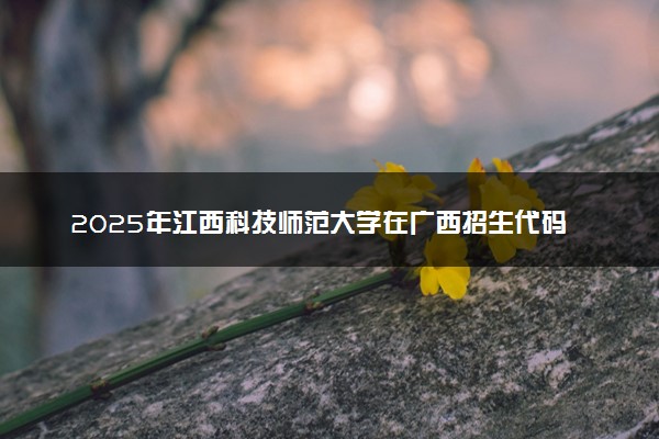 2025年江西科技师范大学在广西招生代码：11318 专业代码及报考指南