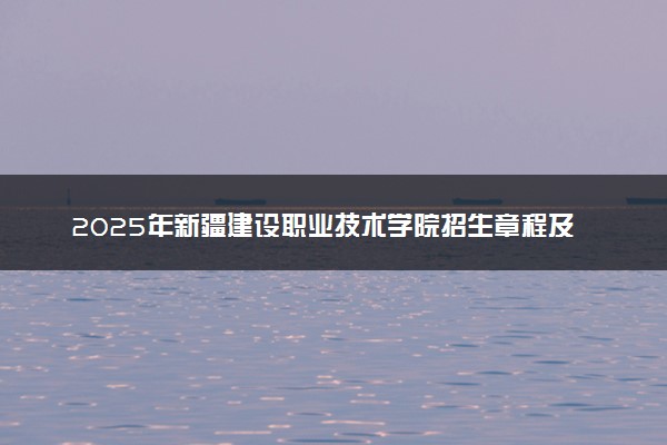 2025年新疆建设职业技术学院招生章程及录取规则解读