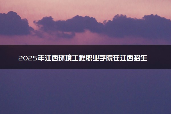 2025年江西环境工程职业学院在江西招生代码及专业代码 江西环境工程职业学院江西代码是多少？怎么查询？