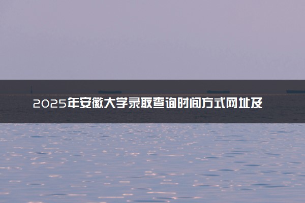 2025年安徽大学录取查询时间方式网址及转专业条件要求 录取结果什么时候出来