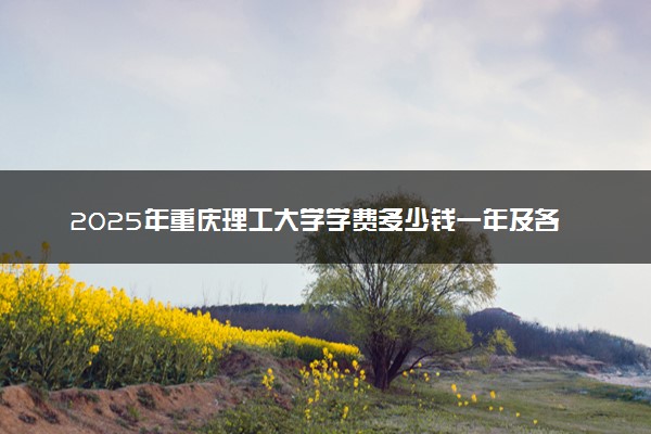 2025年重庆理工大学学费多少钱一年及各专业收费标准一览表