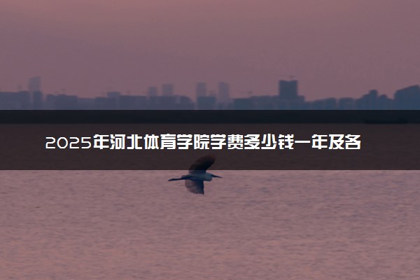 2025年河北体育学院学费多少钱一年及各专业收费标准一览表