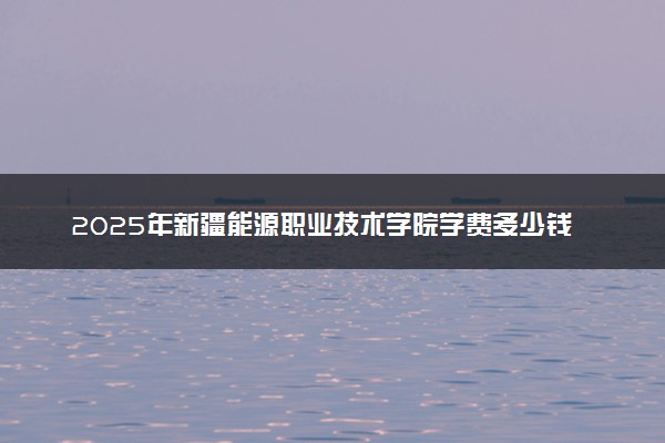 2025年新疆能源职业技术学院学费多少钱一年及各专业收费标准一览表