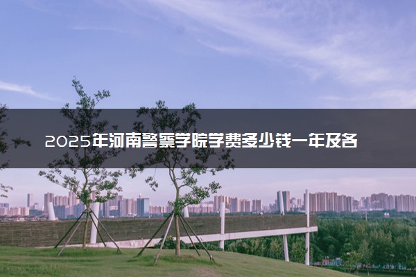 2025年河南警察学院学费多少钱一年及各专业收费标准一览表
