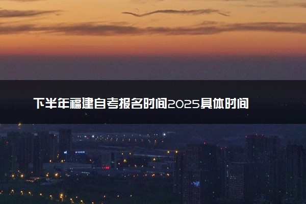 下半年福建自考报名时间2025具体时间 含报名官网入口