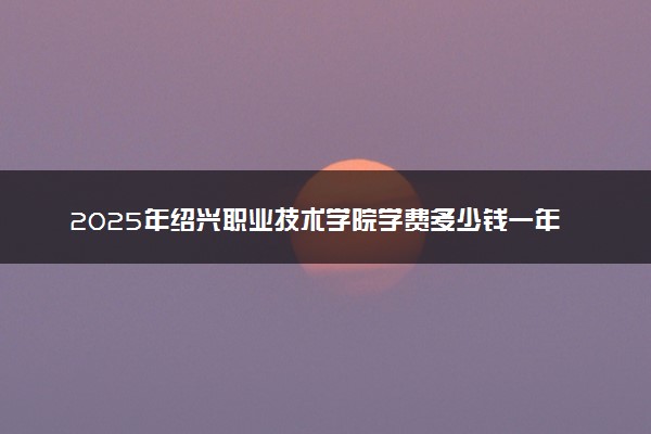 2025年绍兴职业技术学院学费多少钱一年及各专业收费标准一览表