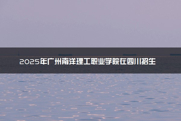2025年广州南洋理工职业学院在四川招生代码及专业代码 广州南洋理工职业学院四川代码是多少？怎么查询？