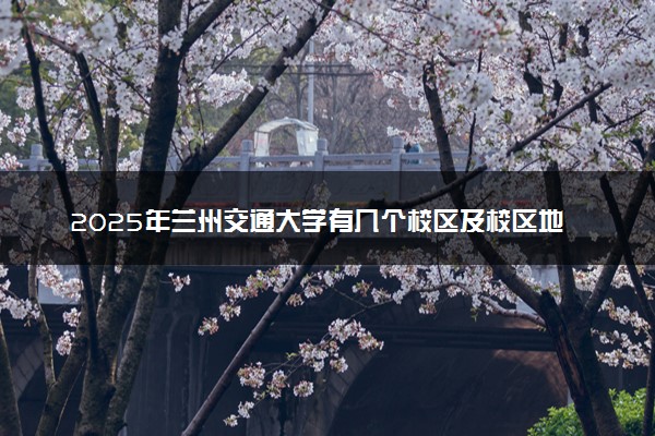 2025年兰州交通大学有几个校区及校区地址公交站点周边环境 新生在哪个校区