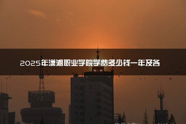 2025年潇湘职业学院学费多少钱一年及各专业收费标准一览表