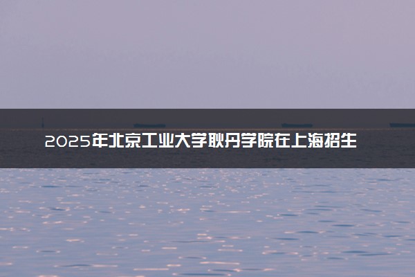 2025年北京工业大学耿丹学院在上海招生代码及专业代码 北京工业大学耿丹学院上海代码是多少？怎么查询？
