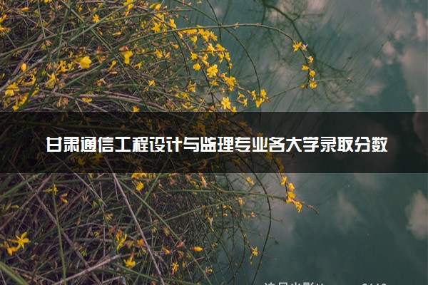 甘肃通信工程设计与监理专业各大学录取分数线：最低366分能上 开设院校及位次