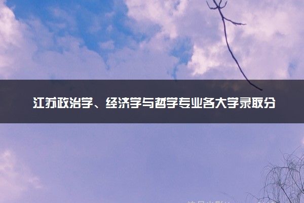 江苏政治学、经济学与哲学专业各大学录取分数线：最低655分能上 开设院校及位次