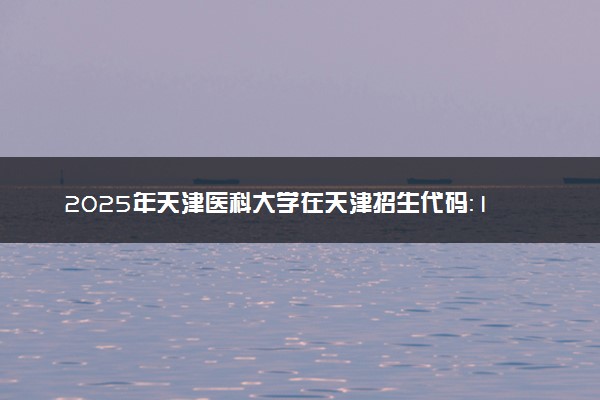 2025年天津医科大学在天津招生代码：1247 专业代码及报考指南