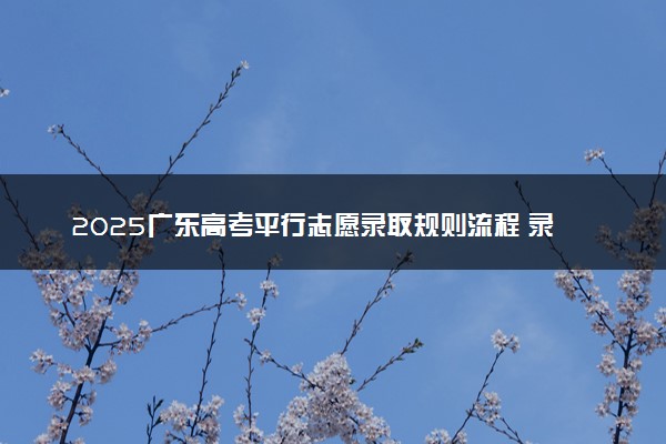 2025广东高考平行志愿录取规则流程 录取顺序是什么