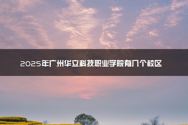 2025年广州华立科技职业学院有几个校区及校区地址公交站点周边环境 新生在哪个校区