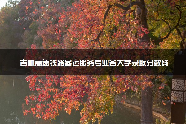 吉林高速铁路客运服务专业各大学录取分数线：最低174分能上 开设院校及位次