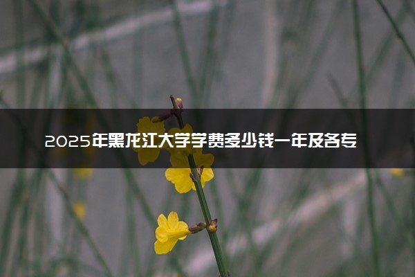 2025年黑龙江大学学费多少钱一年及各专业收费标准一览表