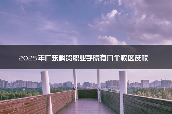 2025年广东科贸职业学院有几个校区及校区地址公交站点周边环境 新生在哪个校区