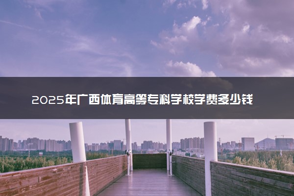 2025年广西体育高等专科学校学费多少钱一年及各专业收费标准一览表