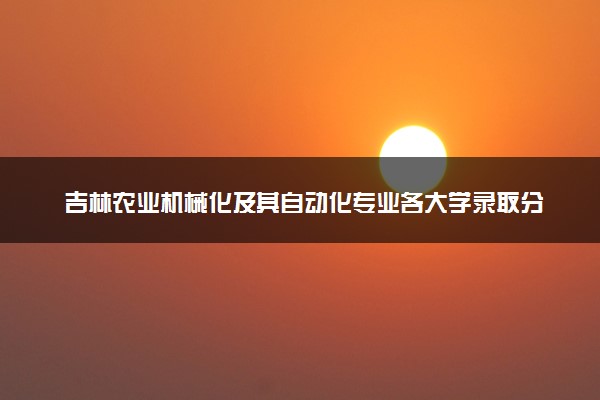吉林农业机械化及其自动化专业各大学录取分数线：最低438分能上 开设院校及位次