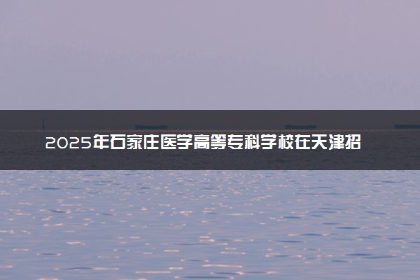 2025年石家庄医学高等专科学校在天津招生代码及专业代码 石家庄医学高等专科学校天津代码是多少？怎么查询？