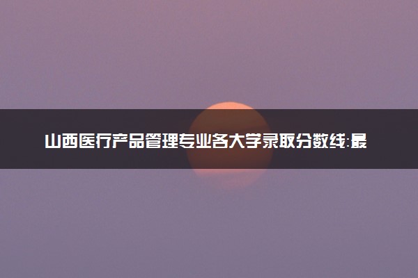 山西医疗产品管理专业各大学录取分数线：最低382分能上 开设院校及位次