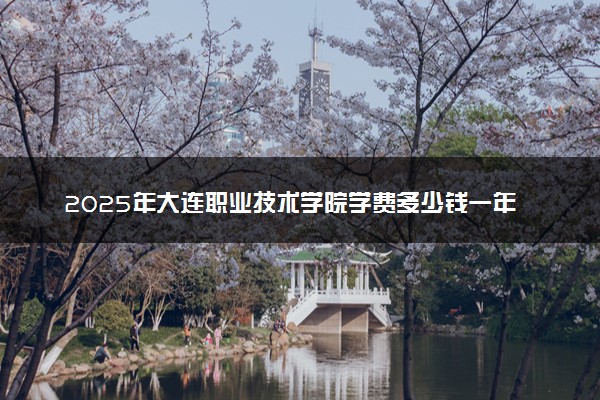 2025年大连职业技术学院学费多少钱一年及各专业收费标准一览表