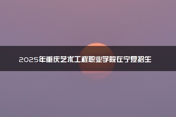 2025年重庆艺术工程职业学院在宁夏招生代码：5099 专业代码及报考指南