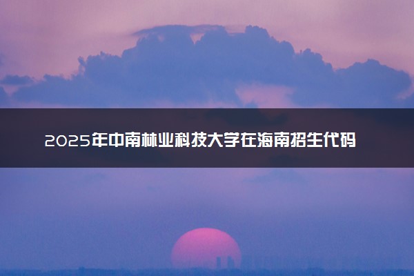 2025年中南林业科技大学在海南招生代码：1859 专业代码及报考指南
