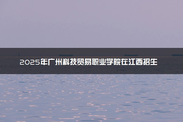 2025年广州科技贸易职业学院在江西招生代码及专业代码 广州科技贸易职业学院江西代码是多少？怎么查询？