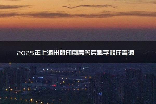 2025年上海出版印刷高等专科学校在青海招生代码及专业代码 上海出版印刷高等专科学校青海代码是多少？怎么查询？
