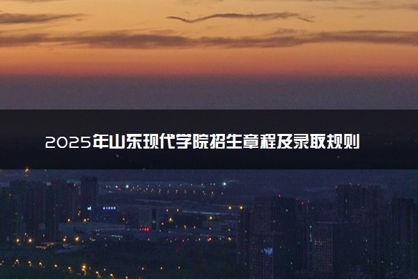 2025年山东现代学院招生章程及录取规则解读