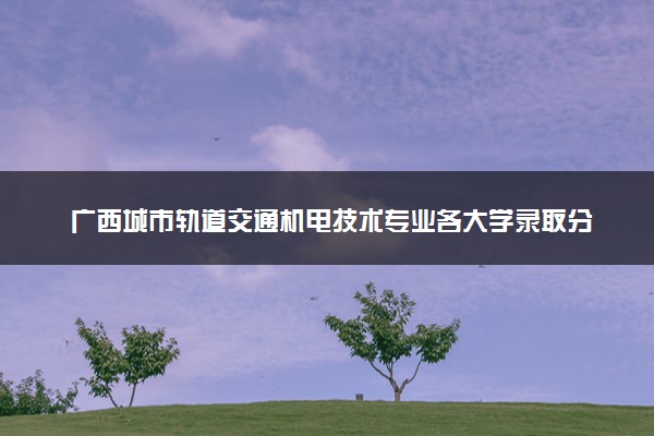 广西城市轨道交通机电技术专业各大学录取分数线：最低227分能上 开设院校及位次