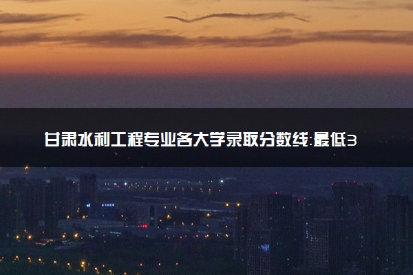 甘肃水利工程专业各大学录取分数线：最低371分能上 开设院校及位次