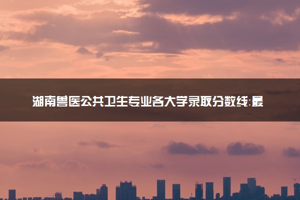 湖南兽医公共卫生专业各大学录取分数线：最低442分能上 开设院校及位次