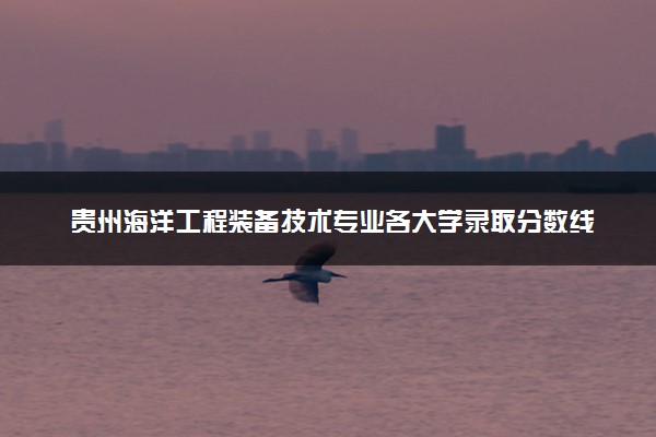 贵州海洋工程装备技术专业各大学录取分数线：最低391分能上 开设院校及位次
