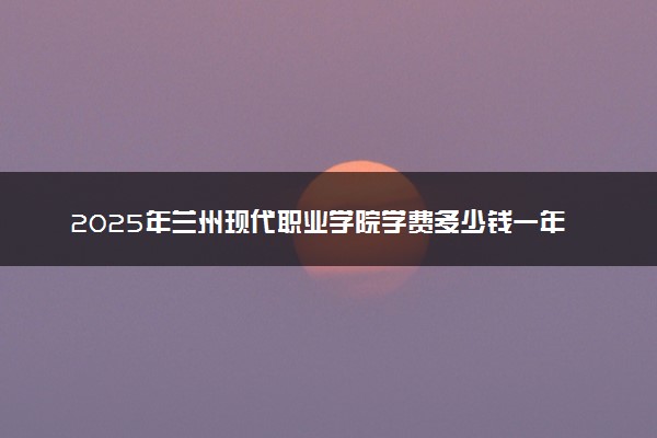 2025年兰州现代职业学院学费多少钱一年及各专业收费标准一览表