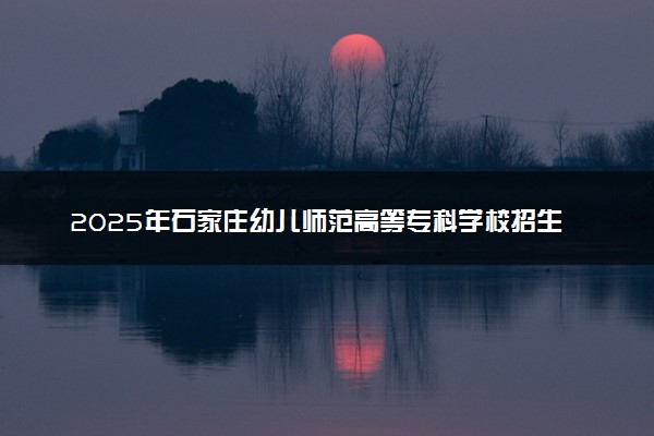 2025年石家庄幼儿师范高等专科学校招生章程及录取规则解读