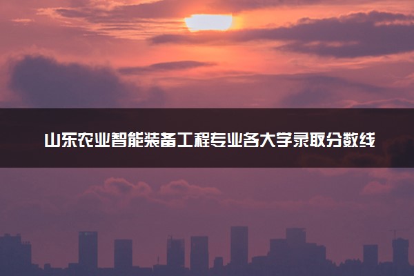 山东农业智能装备工程专业各大学录取分数线：最低467分能上 开设院校及位次