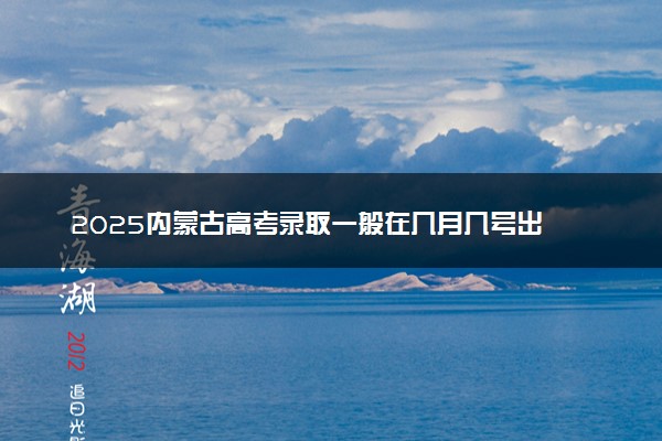 2025内蒙古高考录取一般在几月几号出 什么时候知道录取结果