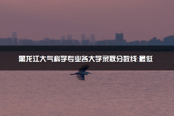 黑龙江大气科学专业各大学录取分数线：最低504分能上 开设院校及位次