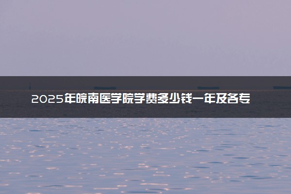 2025年皖南医学院学费多少钱一年及各专业收费标准一览表